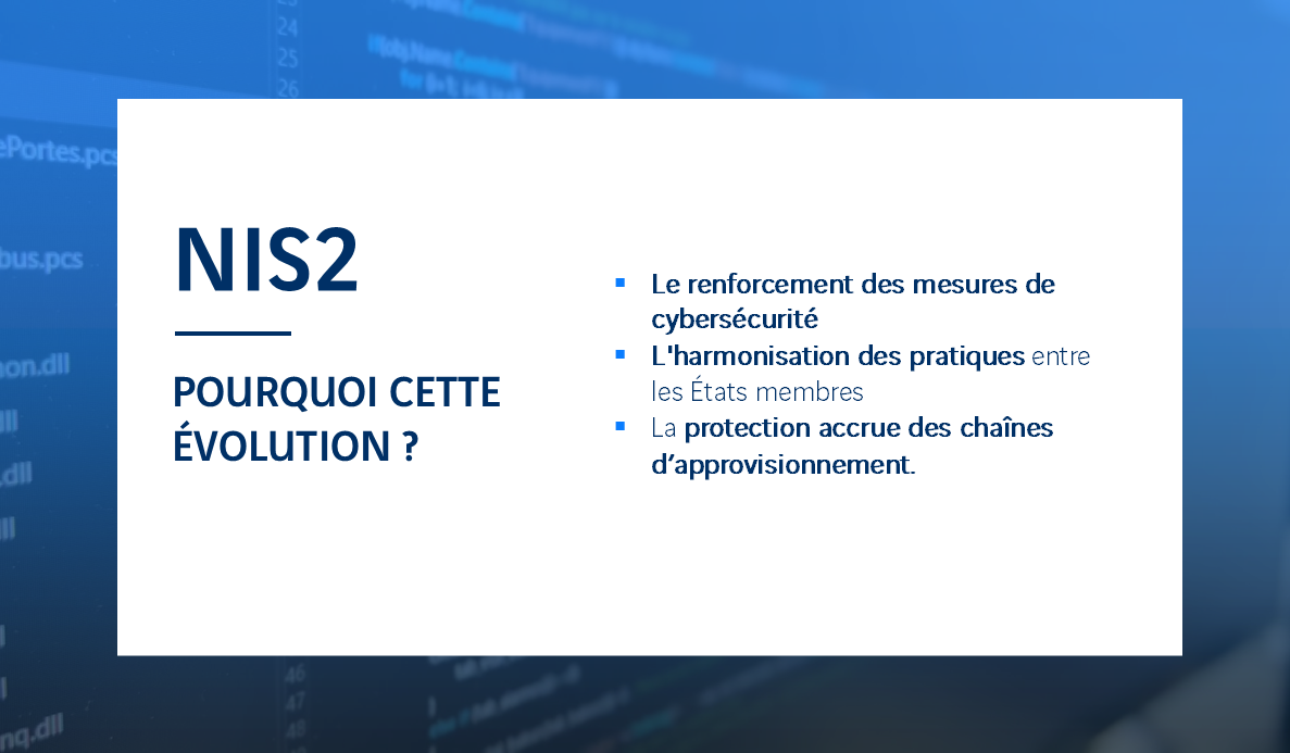 M3S - Directive NIS2 - Cybersécurité - Pourquoi cette évolution ? Le renforcement des mesures de cybersécurité L'harmonisation des pratiques entre les États membres La protection accrue des chaînes d’approvisionnement.